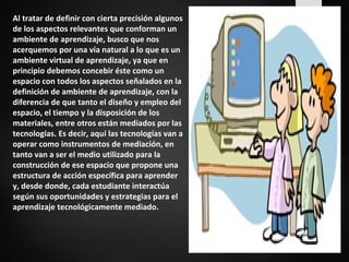 Al tratar de definir con cierta precisión algunos 
de los aspectos relevantes que conforman un 
ambiente de aprendizaje, busco que nos 
acerquemos por una vía natural a lo que es un 
ambiente virtual de aprendizaje, ya que en 
principio debemos concebir éste como un 
espacio con todos los aspectos señalados en la 
definición de ambiente de aprendizaje, con la 
diferencia de que tanto el diseño y empleo del 
espacio, el tiempo y la disposición de los 
materiales, entre otros están mediados por las 
tecnologías. Es decir, aquí las tecnologías van a 
operar como instrumentos de mediación, en 
tanto van a ser el medio utilizado para la 
construcción de ese espacio que propone una 
estructura de acción específica para aprender 
y, desde donde, cada estudiante interactúa 
según sus oportunidades y estrategias para el 
aprendizaje tecnológicamente mediado. 
 