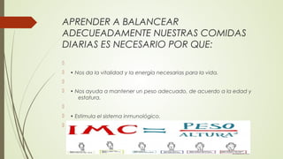 APRENDER A BALANCEAR
ADECUEADAMENTE NUESTRAS COMIDAS
DIARIAS ES NECESARIO POR QUE:

 • Nos da la vitalidad y la energía necesarias para la vida.

 • Nos ayuda a mantener un peso adecuado, de acuerdo a la edad y
estatura.

 • Estimula el sistema inmunológico.

 