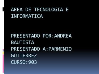 AREA DE TECNOLOGIA E
INFORMATICA
PRESENTADO POR:ANDREA
BAUTISTA
PRESENTADO A:PARMENIO
GUTIERREZ
CURSO:903
 