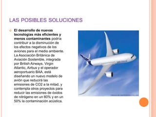 LAS POSIBLES SOLUCIONES
 El desarrollo de nuevas
tecnologías más eficientes y
menos contaminantes podría
contribuir a la disminución de
los efectos negativos de los
aviones para el medio ambiente.
La Asociación Británica de
Aviación Sostenible, integrada
por British Airways, Virgin
Atlantic, Airbus y el operador
aeroportuario BAA, está
diseñando un nuevo modelo de
avión que reducirá las
emisiones de CO2 a la mitad, y
contempla otros proyectos para
reducir las emisiones de óxidos
de nitrógeno en un 80% y en un
50% la contaminación acústica.
 
