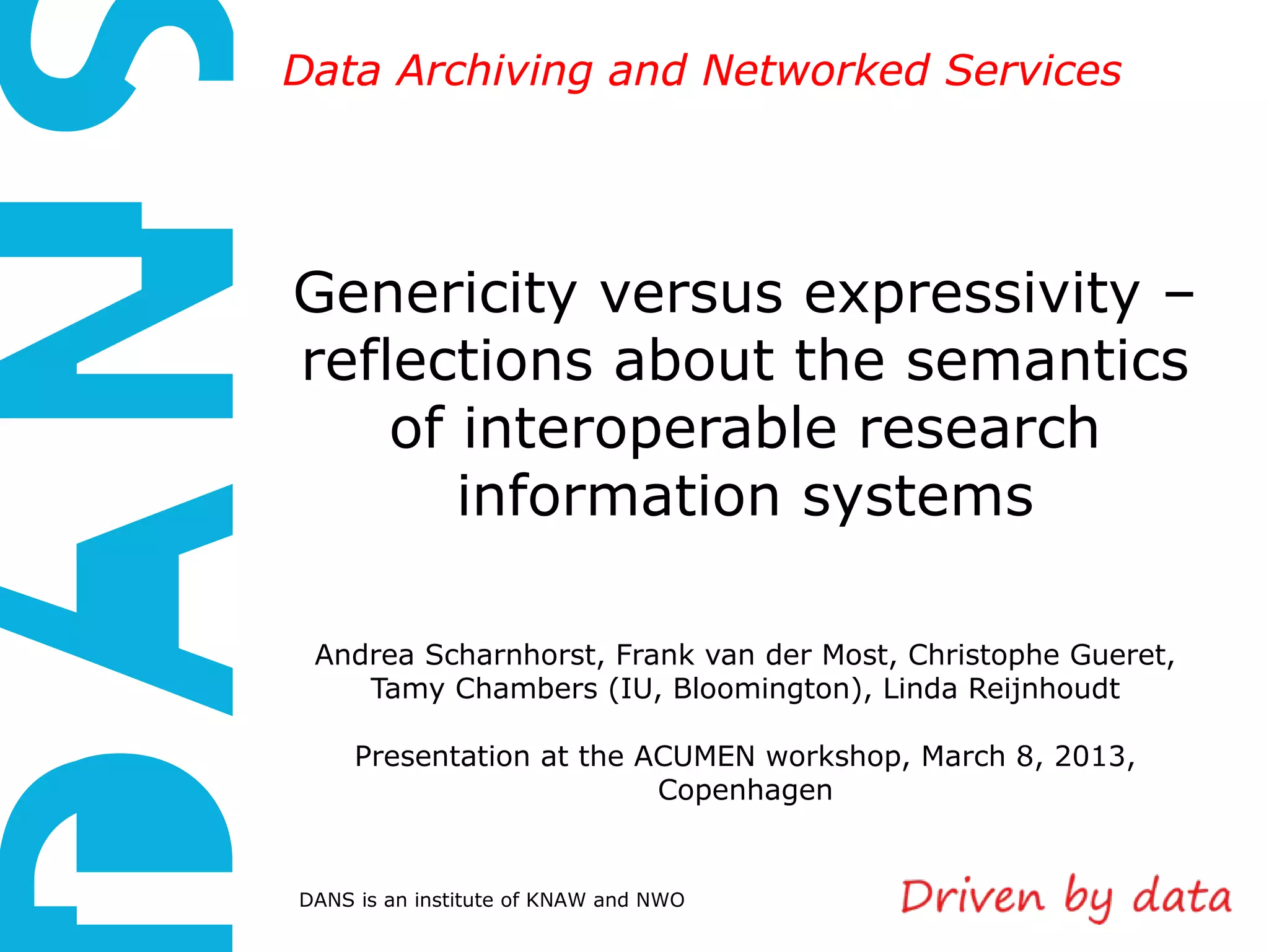 Data Archiving and Networked Services




Genericity versus expressivity –
reflections about the semantics
    of interoperable research
       information systems

 Andrea Scharnhorst, Frank van der Most, Christophe Gueret,
    Tamy Chambers (IU, Bloomington), Linda Reijnhoudt

     Presentation at the ACUMEN workshop, March 8, 2013,
                          Copenhagen


DANS is an institute of KNAW and NWO
 