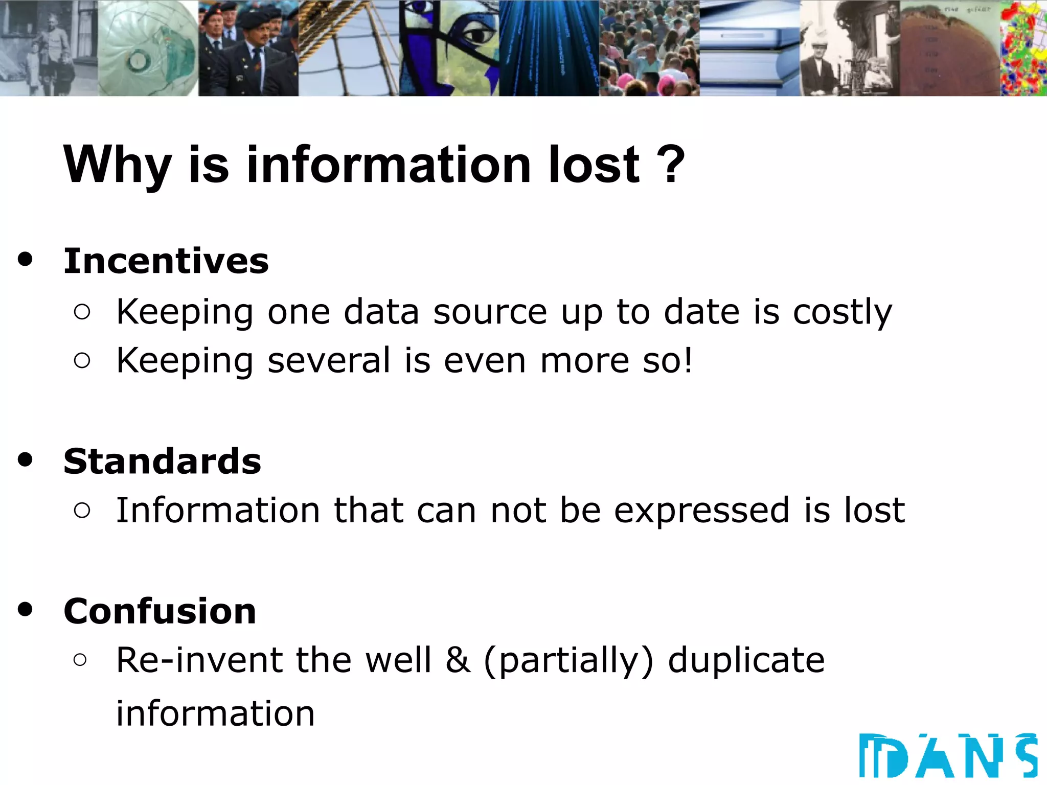 Why is information lost ?
•   Incentives
    o Keeping one data source up to date is costly
    o Keeping several is even more so!


•   Standards
    o Information that can not be expressed is lost


•   Confusion
    o Re-invent the well & (partially) duplicate

       information
 