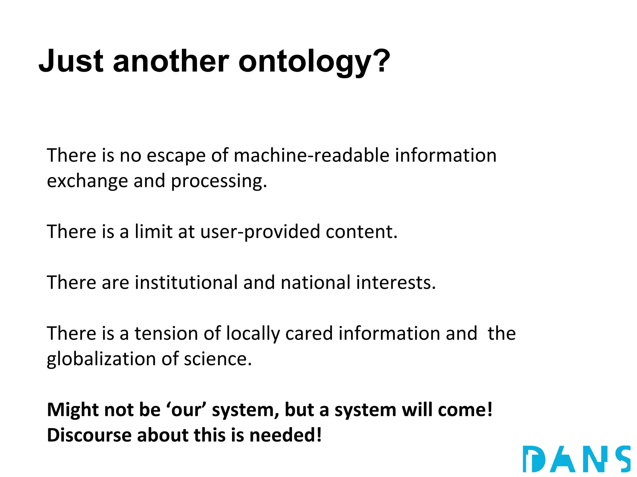 Just another ontology?

There is no escape of machine-readable information
exchange and processing.

There is a limit at user-provided content.

There are institutional and national interests.

There is a tension of locally cared information and the
globalization of science.

Might not be ‘our’ system, but a system will come!
Discourse about this is needed!
 