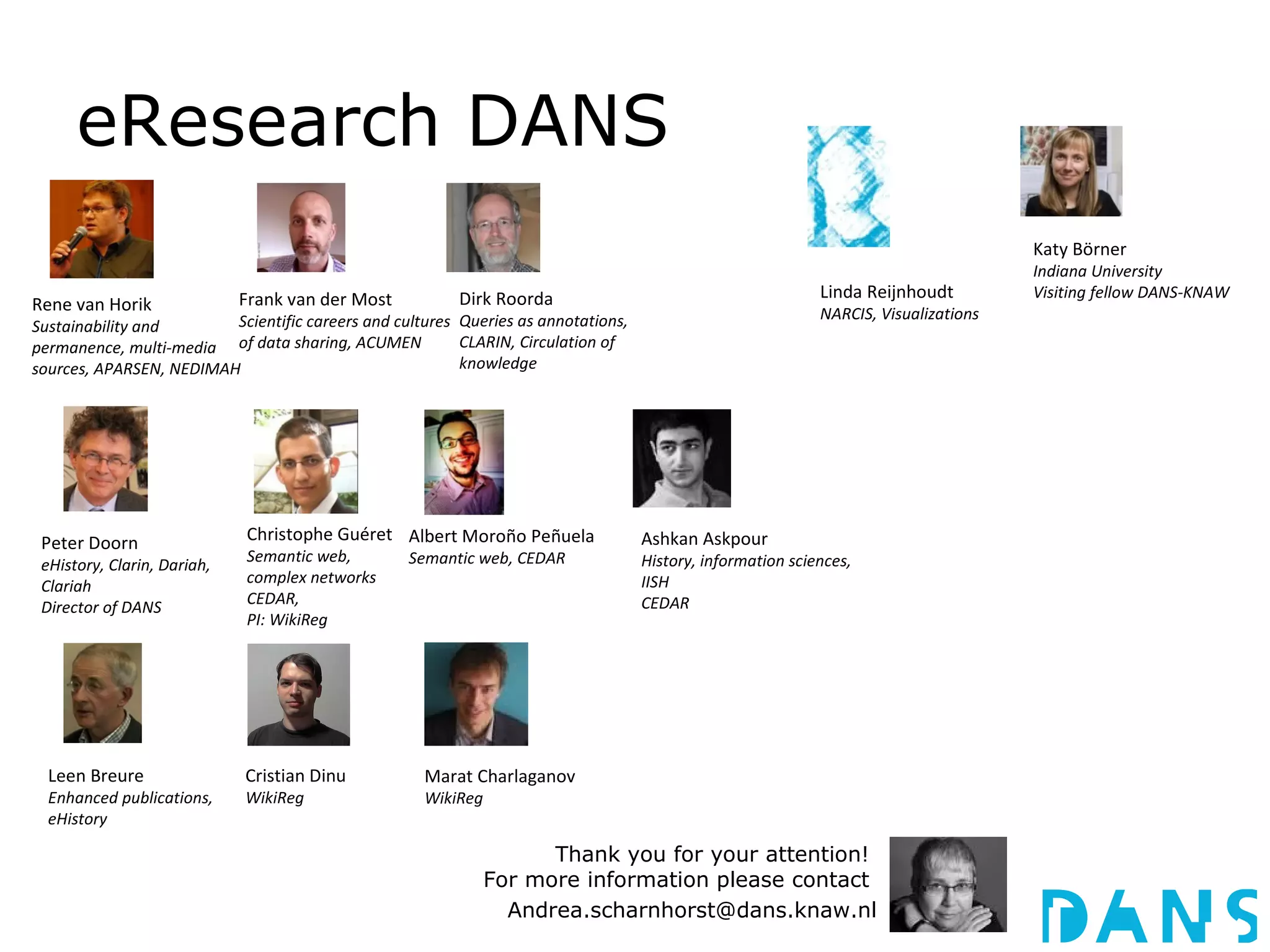 eResearch DANS
                                                                                                                                     Katy Börner
                                                                                                                                     Indiana University
                             Frank van der Most          Dirk Roorda                                        Linda Reijnhoudt         Visiting fellow DANS-KNAW
Rene van Horik                                                                                              NARCIS, Visualizations
Sustainability and       Scientific careers and cultures Queries as annotations,
permanence, multi-media of data sharing, ACUMEN          CLARIN, Circulation of
sources, APARSEN, NEDIMAH                                knowledge




 Peter Doorn                 Christophe Guéret Albert Moroño Peñuela               Ashkan Askpour
                             Semantic web,        Semantic web, CEDAR              History, information sciences,
 eHistory, Clarin, Dariah,
                             complex networks                                      IISH
 Clariah
                             CEDAR,                                                CEDAR
 Director of DANS
                             PI: WikiReg




  Leen Breure                Cristian Dinu          Marat Charlaganov
  Enhanced publications,     WikiReg                WikiReg
  eHistory

                                                                    Thank you for your attention!
                                                              For more information please contact
                                                                Andrea.scharnhorst@dans.knaw.nl
 