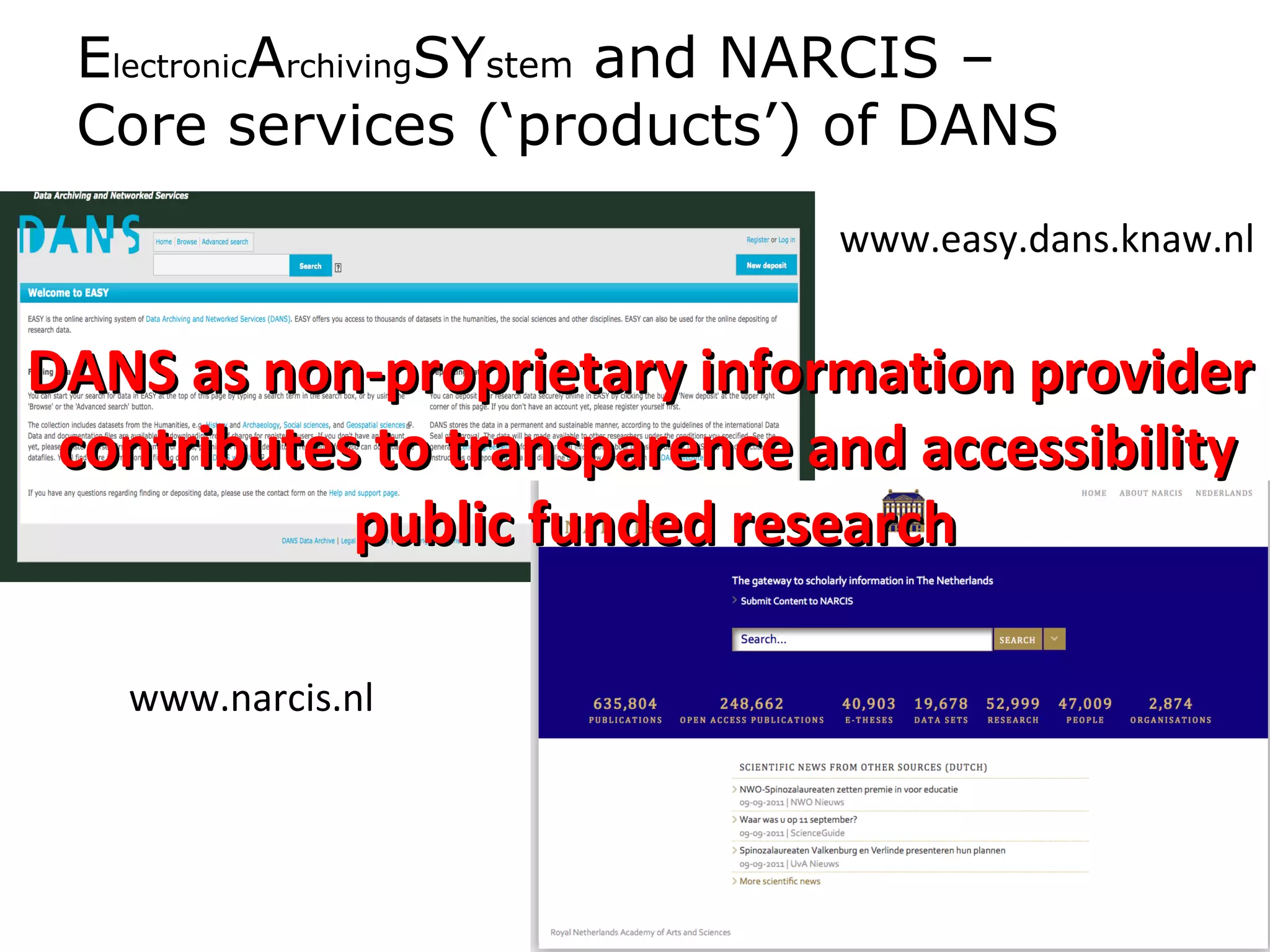 ElectronicArchivingSYstem and NARCIS –
 Core services (‘products’) of DANS
                              www.easy.dans.knaw.nl


DANS as non-proprietary information provider
 contributes to transparence and accessibility
            public funded research

   www.narcis.nl
 