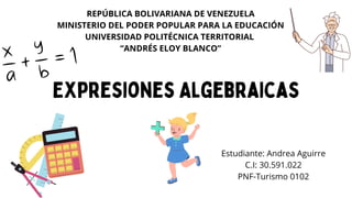 REPÚBLICA BOLIVARIANA DE VENEZUELA
MINISTERIO DEL PODER POPULAR PARA LA EDUCACIÓN
UNIVERSIDAD POLITÉCNICA TERRITORIAL
“ANDRÉS ELOY BLANCO”
Expresiones Algebraicas
Estudiante: Andrea Aguirre
C.I: 30.591.022
PNF-Turismo 0102
 