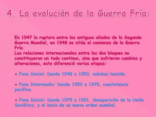 En 1947 la ruptura entre los antiguos aliados de la Segunda
Guerra Mundial, en 1948 se sitúa el comienzo de la Guerra
Fría
Las relaciones internacionales entre los dos bloques no
constituyeron un todo continuo, sino que sufrieron cambios y
alteraciones, esto diferenció varias etapas:
Fase Inicial: Desde 1948 a 1953, máxima tensión.
Fase Intermedia: Desde 1953 a 1975, coexistencia
pacífica.
Fase Inicial: Desde 1975 a 1991, desaparición de la Unión
Soviética, y el inicio de un nuevo orden mundial.
 