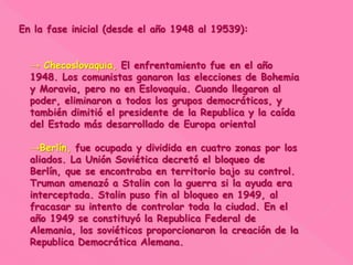 En la fase inicial (desde el año 1948 al 19539):
→ Checoslovaquia, El enfrentamiento fue en el año
1948. Los comunistas ganaron las elecciones de Bohemia
y Moravia, pero no en Eslovaquia. Cuando llegaron al
poder, eliminaron a todos los grupos democráticos, y
también dimitió el presidente de la Republica y la caída
del Estado más desarrollado de Europa oriental
→Berlín, fue ocupada y dividida en cuatro zonas por los
aliados. La Unión Soviética decretó el bloqueo de
Berlín, que se encontraba en territorio bajo su control.
Truman amenazó a Stalin con la guerra si la ayuda era
interceptada. Stalin puso fin al bloqueo en 1949, al
fracasar su intento de controlar toda la ciudad. En el
año 1949 se constituyó la Republica Federal de
Alemania, los soviéticos proporcionaron la creación de la
Republica Democrática Alemana.
 