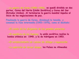 → La guerra de Corea (1950-1953), se quedó dividida en dos
partes, Corea del Norte (Unión Soviética) y Corea del Sur
(Estados Unidos). Al terminarse la guerra mundial impulso el
inicio de las negociaciones de paz.
Finalizada la guerra de Corea, disminuyó la tensión, y
comenzó la fase intermedia (1953-1975), como el deshielo:
→El revelo de los dirigentes de las grandes potencias
→El equilibrio de las fuerzas, la unión soviética realizo la
bomba atómica en 1949, y la de hidrógeno en 1953.
→El establecimiento de canales de diálogo y negociación.
→La aparición de tercer bloque, los Países no Alineados
 