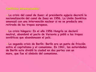 Conflictos internacionales:
→La crisis del canal de Suez: el presidente egipcio decretó la
nacionalización del canal de Suez en 1956. La Unión Soviética
amenazó con una intervención nuclear si no se producía una
retirada de las tropas europeas.
→La crisis húngara: En el año 1956 Hungría se declaró
neutral, abandonó el pacto de Varsovia y pidió a los tropas
soviéticas que abandonasen el país.
→La segunda crisis de Berlín: Berlín era un punto de fricción
entre el capitalismo y el comunismo. En 1961, las autoridades
de Berlín este dividió la ciudad en dos partes con un
muro, que fue el símbolo del comunismo.
 