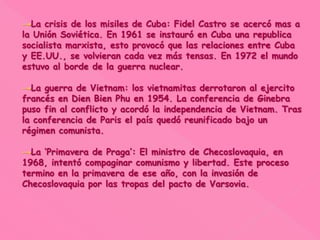 →La crisis de los misiles de Cuba: Fidel Castro se acercó mas a
la Unión Soviética. En 1961 se instauró en Cuba una republica
socialista marxista, esto provocó que las relaciones entre Cuba
y EE.UU., se volvieran cada vez más tensas. En 1972 el mundo
estuvo al borde de la guerra nuclear.
→La guerra de Vietnam: los vietnamitas derrotaron al ejercito
francés en Dien Bien Phu en 1954. La conferencia de Ginebra
puso fin al conflicto y acordó la independencia de Vietnam. Tras
la conferencia de Paris el país quedó reunificado bajo un
régimen comunista.
→La ‘Primavera de Praga’: El ministro de Checoslovaquia, en
1968, intentó compaginar comunismo y libertad. Este proceso
termino en la primavera de ese año, con la invasión de
Checoslovaquia por las tropas del pacto de Varsovia.
 