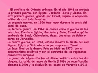 →El conflicto de Oriente próximo: En el año 1948 se produjo
la primera guerra, con Egipto, Jordania, Siria y Líbano. En
esta primera guerra, ganada por Israel, supuso la ocupación
militar de casi toda Palestina.
La segunda guerra, en 1956 tuvo lugar durante la crisis del
canal de Suez.
La tercera guerra, en 1967 se conoce como la guerra de los
seis días. Frente a Egipto, Jordania y Siria, Israel ocupó la
península de Sinaí, Cisjordania, Gaza, Los altos de Golán y
parte de Jerusalén.
La cuarta guerra, en 1973, estalló durante la fiesta del Yom
Kippur. Egipto y Siria atacaron por sorpresa a Israel.
La fase final de la Guerra Fría se inició en 1975, con el
expansionismo soviético y con el derrumbe de los regímenes
comunistas europeos.
La guerra de Afganistán fue el ultimo conflicto entre los dos
bloques. La caída del muro de Berlín (1989) La reunificación
alemana (1990) y la disolución del pacto de Varsovia (1991)
 