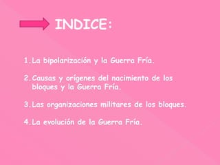 INDICE:
1.La bipolarización y la Guerra Fría.
2.Causas y orígenes del nacimiento de los
bloques y la Guerra Fría.
3.Las organizaciones militares de los bloques.
4.La evolución de la Guerra Fría.
 