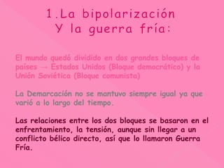 El mundo quedó dividido en dos grandes bloques de
países → Estados Unidos (Bloque democrático) y la
Unión Soviética (Bloque comunista)
La Demarcación no se mantuvo siempre igual ya que
varió a lo largo del tiempo.
Las relaciones entre los dos bloques se basaron en el
enfrentamiento, la tensión, aunque sin llegar a un
conflicto bélico directo, así que lo llamaron Guerra
Fría.
 