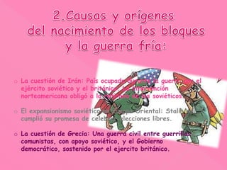 o La cuestión de Irán: País ocupado durante la guerra por el
ejército soviético y el británico. La intervención
norteamericana obligó a la retirada de los soviéticos.
o El expansionismo soviético en Europa Oriental: Stalin no
cumplió su promesa de celebrar elecciones libres.
o La cuestión de Grecia: Una guerra civil entre guerrillas
comunistas, con apoyo soviético, y el Gobierno
democrático, sostenido por el ejercito británico.
 