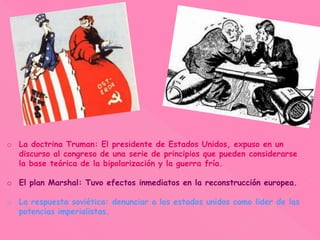 o La doctrina Truman: El presidente de Estados Unidos, expuso en un
discurso al congreso de una serie de principios que pueden considerarse
la base teórica de la bipolarización y la guerra fría.
o El plan Marshal: Tuvo efectos inmediatos en la reconstrucción europea.
o La respuesta soviética: denunciar a los estados unidos como lider de las
potencias imperialistas.
 