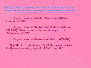 Estados Unidos construyó una red de defensa en todo el
mundo por medio de la creación de otra alianzas militares:
La Organización de Estados Americanos (OEA):
Fundada en 1948
La Organización del Tratado del Sudeste Asiático
(SEATO): Disuelta una vez terminada la guerra de
Vietnam, en el 1977
La Organización del Tratado del Centro (CENTO):
El ANZUS: fundada en el año 1951, para defender el
Pacífico suroriental y ampliada al Índico en 1980.
 