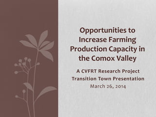 A CVFRT Research Project
Transition Town Presentation
March 26, 2014
Opportunities to
Increase Farming
Production Capacity in
the Comox Valley
 