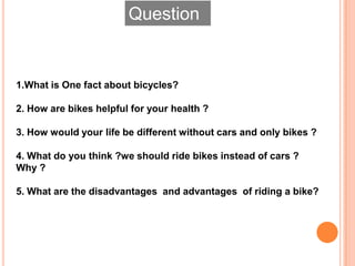 Question
1.What is One fact about bicycles?
2. How are bikes helpful for your health ?
3. How would your life be different without cars and only bikes ?
4. What do you think ?we should ride bikes instead of cars ?
Why ?
5. What are the disadvantages and advantages of riding a bike?
 