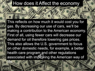 How does it Affect the economy
?
This reflects on how much it would cost you for
gas. By decreasing our use of cars, we’ll be
making a contribution to the American economy.
First of all, using fewer cars will decrease our
demand for oil therefore lowering gas prices.
This also allows the U.S. government to focus
on other domestic needs, for example, a better
health care program and other regulations
associated with improving the American way of
life.
 