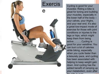 Exercis
e
Cycling is good for your
muscles: Riding a bike is
great for toning and building
your muscles, especially in
the lower half of the body –
your calves, your thighs,
and your rear end. It’s also
a great low-impact mode of
exercise for those with joint
conditions or injuries to the
legs or hips, which might
keep them from being
active……….Cycling is
good for your waistline: You
can burn a lot of calories
while biking, especially
when you cycle faster than
a leisurely pace, and cycling
has been associated with
helping to keep weight gain
down. And cycling has the
added benefit of ramping up
your metabolism, even after
 