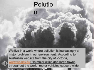 We live in a world where pollution is increasingly a
major problem in our environment. According to
Australian website from the city of Victoria,
www.vic.gov.au; “In major cities and large towns
throughout the world, motor vehicles cause a wide
Polutio
n
 