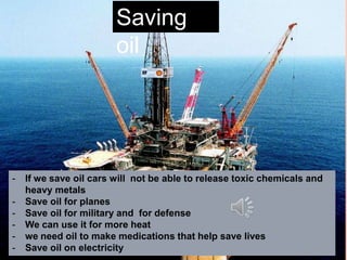 Saving
oil
- If we save oil cars will not be able to release toxic chemicals and
heavy metals
- Save oil for planes
- Save oil for military and for defense
- We can use it for more heat
- we need oil to make medications that help save lives
- Save oil on electricity
 