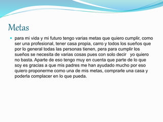 Metas
 para mi vida y mi futuro tengo varias metas que quiero cumplir, como
ser una profesional, tener casa propia, carro y todos los sueños que
por lo general todas las personas tienen, pera para cumplir los
sueños se necesita de varias cosas pues con solo decir yo quiero
no basta. Aparte de eso tengo muy en cuenta que parte de lo que
soy es gracias a que mis padres me han ayudado mucho por eso
quiero proponerme como una de mis metas, comprarle una casa y
poderla complacer en lo que pueda.
 