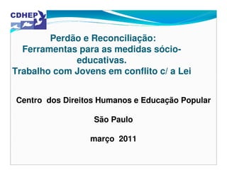 Perdão e Reconciliação:
  Ferramentas para as medidas sócio-
             educativas.
Trabalho com Jovens em conflito c/ a Lei


Centro dos Direitos Humanos e Educação Popular

                  São Paulo

                 março 2011
 