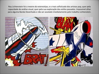 Roy Lichtenstein foi o mestre do estereotipo, e o mais sofisticado dos artistas pop, quer pela capacidade de análise visual, quer pela sua exploração dos estilos passados. Impossível olhar para alguma Banda Desenhada e não ser assolado imediatamente pelo trabalho Lichtenstein. 