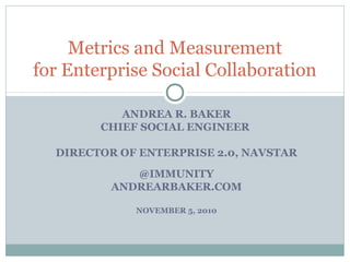 ANDREA R. BAKER
CHIEF SOCIAL ENGINEER
DIRECTOR OF ENTERPRISE 2.0, NAVSTAR
@IMMUNITY
ANDREARBAKER.COM
NOVEMBER 5, 2010
Metrics and Measurement
for Enterprise Social Collaboration
 