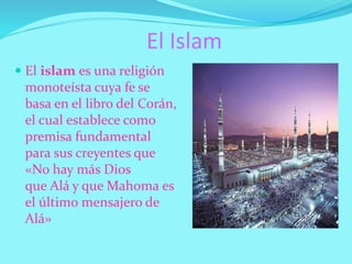 El Islam
 El islam es una religión
monoteísta cuya fe se
basa en el libro del Corán,
el cual establece como
premisa fundamental
para sus creyentes que
«No hay más Dios
que Alá y que Mahoma es
el último mensajero de
Alá»
 