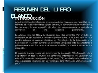 RESUMEN DEL LIBRO  BLANCO INTRODUCCIÓN   Actualmente Esas tecnologías se presentan cada vez mas como una necesidad en el contexto de sociedad donde los rápidos cambios, el aumento de los conocimientos y las demandas de una educación de alto nivel constantemente actualizada se convierten en una exigencia permanente.  La relación entre las TICs y la educación tiene dos vertientes: Por un lado, los ciudadanos se ven abocados a conocer y aprender sobre las TICs. Por otro, las TICs pueden aplicarse al proceso educativo. as Tecnologías de la Información y la Comunicación TICs están sufriendo un desarrollo vertiginoso, esto está afectando a prácticamente todos los campos de nuestra sociedad, y la educación no es una excepción.  El presente trabajo resulta del interés que la interacción TICs-Educación viene despertando en todo el mundo. En conferencia Internacional de Educación "La educación para todos para aprender a vivir juntos  (CIE, 2001)  celebrada en Ginebra en el 2001 expresaba en relación con las Tecnologías de la Información y la Comunicación (TIC).  