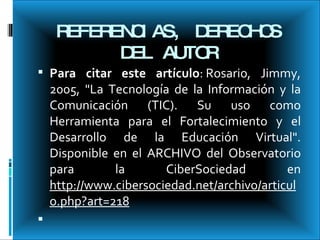 REFERENCIAS, DERECHOS DEL AUTOR Para citar este artículo : Rosario, Jimmy, 2005, "La Tecnología de la Información y la Comunicación (TIC). Su uso como Herramienta para el Fortalecimiento y el Desarrollo de la Educación Virtual". Disponible en el ARCHIVO del Observatorio para la CiberSociedad en  http://www.cibersociedad.net/archivo/articulo.php?art=218   