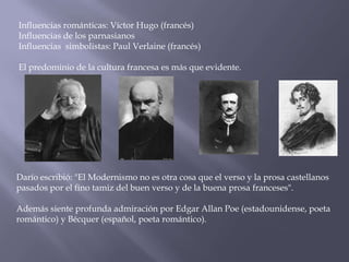 Influencias románticas: Víctor Hugo (francés)
Influencias de los parnasianos
Influencias simbolistas: Paul Verlaine (francés)

El predominio de la cultura francesa es más que evidente.




Darío escribió: "El Modernismo no es otra cosa que el verso y la prosa castellanos
pasados por el fino tamiz del buen verso y de la buena prosa franceses".

Además siente profunda admiración por Edgar Allan Poe (estadounidense, poeta
romántico) y Bécquer (español, poeta romántico).
 
