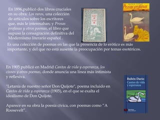 En 1896,publicó dos libros cruciales
 en su obra: Los raros, una colección
 de artículos sobre los escritores
 que, más le interesaban; y Prosas
 profanas y otros poemas, el libro que
 supuso la consagración definitiva del
 Modernismo literario español .
Es una colección de poemas en las que la presencia de lo erótico es más
importante, y del que no está ausente la preocupación por temas esotéricos.



En 1905 publicó en Madrid Cantos de vida y esperanza, los
cisnes y otros poemas, donde anuncia una línea más intimista
y reflexiva.

"Letanía de nuestro señor Don Quijote", poema incluido en
Cantos de vida y esperanza (1905), en el que se exalta el
idealismo de Don Quijote.

Aparece en su obra la poesía cívica, con poemas como “A
Roosevelt”.
 