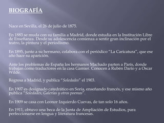 BIOGRAFÍA

Nace en Sevilla, el 26 de julio de 1875.

En 1883 se muda con su familia a Madrid, donde estudia en la Institución Libre
de Enseñanza. Desde su adolescencia comienza a sentir gran inclinación por el
teatro, la pintura y el periodismo.

En 1895, junto a su hermano, colabora con el periódico “La Caricatura”, que ese
año hace su aparición.

Ante los problemas de España los hermanos Machado parten a París, donde
trabajan como traductores en la casa Gamier. Conocen a Rubén Darío y a Oscar
Wilde.
Regresa a Madrid, y publica “Soledades” el 1903.

En 1907 es designado catedrático en Soria, enseñando francés, y ese mismo año
publica “Soledades, Galerías y otros poemas”.

En 1909 se casa con Leonor Izquierdo Cuevas, de tan solo 16 años.
En 1911, obtuvo una beca de la Junta de Ampliación de Estudios, para
perfeccionarse en lengua y literatura francesas.
 