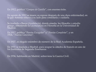 En 1912, publicó “Campos de Castilla”, con enorme éxito.

En agosto de 1912 se muere su esposa después de una dura enfermedad, en
la que Antonio estuvo a su lado para consolarla y cuidarla.

Se traslada a Baeza (Andalucía), donde enseña, lee filosofía y estudia
griego, obteniendo la Licenciatura en Filosofía en la Universidad de
Madrid.
En 1917, publica “Poesías Escogidas” y “Poesías Completas”, y en
1924, “Nuevas Canciones”.

En 1927, es elegido miembro de número de la Real Academia Española.

En 1931 se traslada a Madrid, para ocupar la cátedra de francés en uno de
los Institutos de Segunda Enseñanza.

En 1936, habitando en Madrid, sobreviene la Guerra Civil.
 
