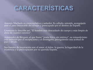 Antonio Machado es contemplativo y soñador. Es callado, retraído, acongojado
ante el paso inexorable del tiempo y preocupado por el destino de España.

Unamuno lo describe así: “El hombre más descuidado de cuerpo y más limpio de
alma de cuantos conozco”.
Admirador de Bécquer, al que llamó “poeta lírico, sin retórica”, su romanticismo
está imbuido por el escepticismo y el desengaño, persiguiendo una actitud de
paz y olvido.

Sus fuentes de inspiración son: el amor, el dolor, la guerra, la fugacidad de la
existencia y la preocupación por su querida España.
 