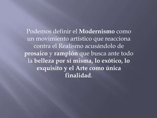Podemos definir el Modernismo como
 un movimiento artístico que reacciona
    contra el Realismo acusándolo de
prosaico y ramplón que busca ante todo
 la belleza por sí misma, lo exótico, lo
     exquisito y el Arte como única
                finalidad.
 