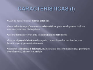 •Afán de buscar nuevas formas estéticas.

•Los modernistas prefieren temas aristocráticos: palacios elegantes, jardines
exóticos, princesas distinguidas.

•Los modernistas vibran ante los sentimientos patrióticos.

•Evocan el pasado histórico de su país, con sus leyendas medievales, sus
héroes, reyes y personajes famosos.

•Prefieren la intimidad del poeta, manifestando los sentimientos más profundos
de melancolía, tristeza y nostalgia.
 