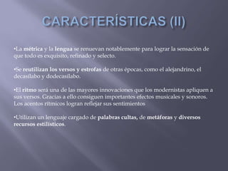 •La métrica y la lengua se renuevan notablemente para lograr la sensación de
que todo es exquisito, refinado y selecto.

•Se reutilizan los versos y estrofas de otras épocas, como el alejandrino, el
decasílabo y dodecasílabo.

•El ritmo será una de las mayores innovaciones que los modernistas apliquen a
sus versos. Gracias a ello consiguen importantes efectos musicales y sonoros.
Los acentos rítmicos logran reflejar sus sentimientos

•Utilizan un lenguaje cargado de palabras cultas, de metáforas y diversos
recursos estilísticos.
 