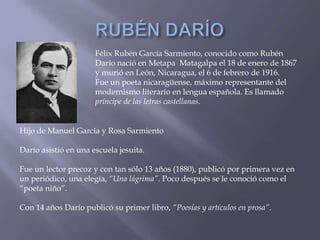 Félix Rubén García Sarmiento, conocido como Rubén
                      Darío nació en Metapa Matagalpa el 18 de enero de 1867
                      y murió en León, Nicaragua, el 6 de febrero de 1916.
                      Fue un poeta nicaragüense, máximo representante del
                      modernismo literario en lengua española. Es llamado
                      príncipe de las letras castellanas.


Hijo de Manuel García y Rosa Sarmiento

Darío asistió en una escuela jesuita.

Fue un lector precoz y con tan sólo 13 años (1880), publicó por primera vez en
un periódico, una elegía, “Una lágrima”. Poco después se le conoció como el
“poeta niño”.

Con 14 años Darío publicó su primer libro, “Poesías y artículos en prosa”.
 