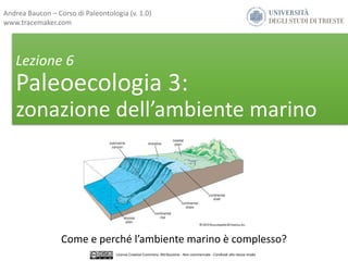 Lezione 6
Paleoecologia 3:
zonazione dell’ambiente marino
Come e perché l’ambiente marino è complesso?
Andrea Baucon – Corso di Paleontologia (v. 1.0)
www.tracemaker.com
Licenza Creative Commons: Attribuzione - Non commerciale - Condividi allo stesso modo
 