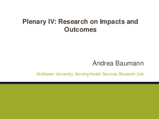Andrea Baumann
McMaster University, Nursing Health Services Research Unit
Plenary IV: Research on Impacts and
Outcomes
 