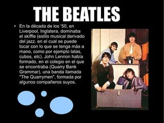 THE BEATLESTHE BEATLES● En la década de los '50, en
Liverpool, Inglatera, dominaba
el skiffle (estilo musical derivado
del jazz. en el cual se puede
tocar con lo que se tenga más a
mano, como por ejemplo latas,
cubos, etc). John Lennon había
formado, en el colegio en el que
se encontraba (Quarry Bank
Grammar), una banda llamada
"The Quarrymen", formada por
algunos compañeros suyos.
 