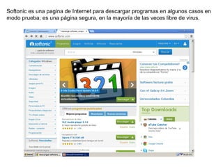 Softonic es una pagina de Internet para descargar programas en algunos casos en
modo prueba; es una página segura, en la mayoría de las veces libre de virus.

 