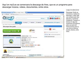 Aquí en mp3.es se comenzara la descarga de Ares, que es un programa para
descargar música, videos, documentos, entre otros.
Luego de seleccionar
Descargar Gratis se
comienza a realizar la
descarga. Luego sale
una ventana que dice
ejecutar y comienza
instalación. Pasado un
tiempo en algunas
ocasiones el programa
pide una serie de
instrucciones para su
uso como el idioma,
acceso directo, entre
otros.

 