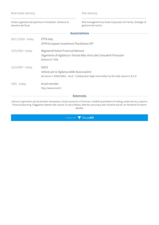 Created with
Real estate advisory
Analisi e gestione dei patrimoni immobiliari. Gestione di
tesoreria dei flussi.
Risk advisory
Risk management sia livello Corporate che Family. Strategie di
gestione del rischio.
28/11/2018 - today EFPA Italy
EFPA European Investment Practitioner EIP
12/5/1993 - today Registered Italian Financial Advisors
Organismo di Vigilanza e Tenuta Albo Unico dei Consulenti Finanziari
Delibera N° 7050
12/3/2007 - today IVASS
Istituto per la Vigilanza delle Assicurazioni
Iscrizione n. E000104831 - Sez.E - Collaboratori degli intermediari iscritti nelle sezioni A, B o D
1991 - today Anasf member
http://www.anasf.it
Lettura in generale e poi da sempre interessato a studi economici e finanziari, modelli quantitativi di trading, analisi tecnica, opzioni,
financial planning. Viaggiatore attento alle culture. Ex socio Rotary. Attento comunque alle iniziative sociali, se meritevoli di essere
attuate.
Associations
Interests
 