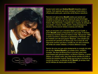 Desde muito cedo que  Andrea   Bocelli  despertou para a música. Com apenas seis anos começou a tocar piano e, influenciado pelos pais, aprendeu ainda flauta e saxofone. Nascido com glaucoma,  Bocelli  acabou por perder por completo a visão aos 12 anos, depois de uma hemorragia cerebral consequência de uma pancada sofrida num jogo de futebol. Mas felizmente, a tragédia não o impediu de abraçar a sua paixão, a música. Antes, porém, ainda prosseguiu os estudos, formou-se em direito e exerceu em tribunal. Após um encontro com o lendário  tenor  Franco Corelli, o jovem  Bocelli  passou a frequentar as suas aulas. O dinheiro arranjava-o tocando piano em bares à noite. Até que em 1992, o cantor Zucchero o descobriu e apresentou a Pavarotti, que de imediato com ele quis gravar ‘Miserere’, uma canção que escrevera em parceria com Bono (U2). Foi o início de uma fulgurante carreira que teve o condão de unir dois universos até então de costas voltadas: a música clássica e a pop Senhor de uma voz que entra diretamente no coração de cada um de nós,  Andrea   Bocelli  é um artista único, versátil e inovador. Na área da Música Pop é uma das vozes mais acarinhadas pelo grande público; na Música Clássica, o cantor italiano, é o artista a solo, que mais discos vendeu em toda a história da indústria musical. Desde que se deu a conhecer ao mundo da música, na década de 90,  Bocelli , já vendeu mais de 50 milhões de discos pelo mundo fora. 